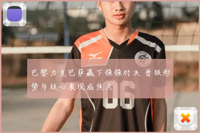 巴黎力克巴萨赢下强强对决 晋级形势与核心表现成焦点