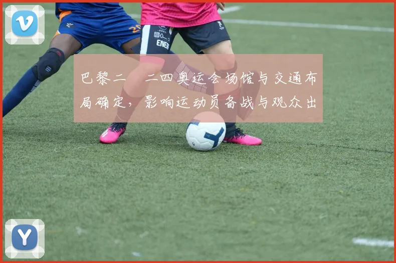 巴黎二〇二四奥运会场馆与交通布局确定，影响运动员备战与观众出行