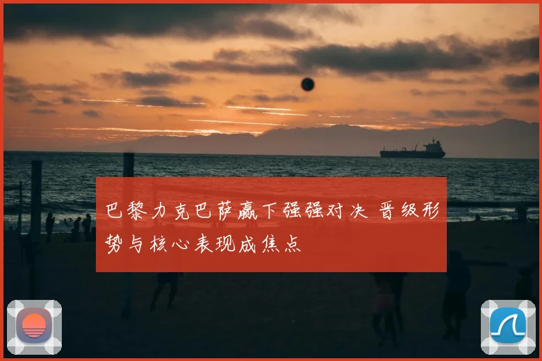 巴黎力克巴萨赢下强强对决 晋级形势与核心表现成焦点