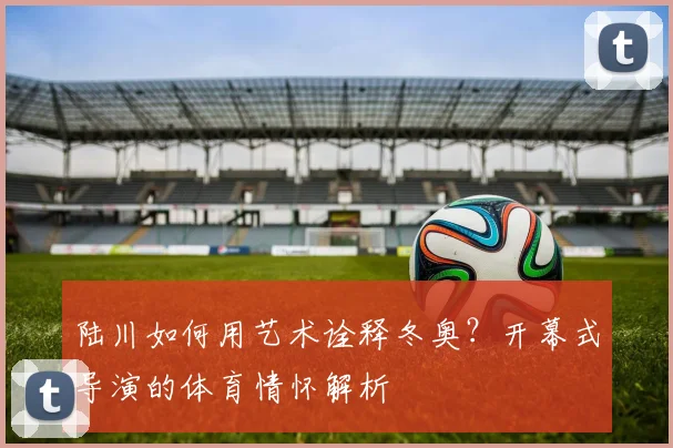 陆川如何用艺术诠释冬奥？开幕式导演的体育情怀解析