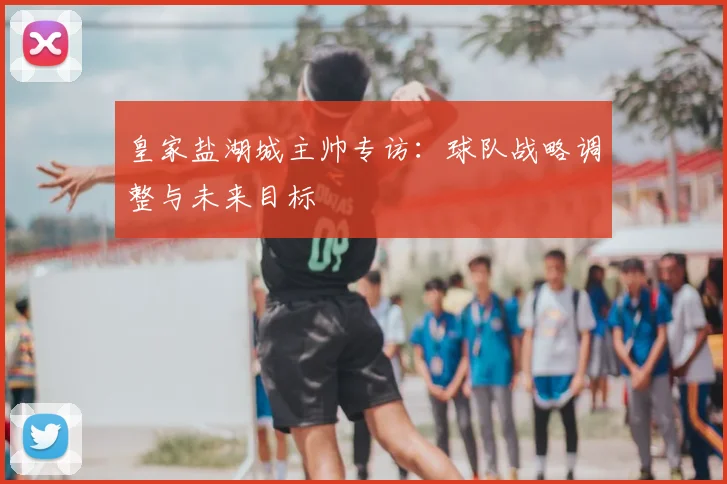 皇家盐湖城主帅专访：球队战略调整与未来目标