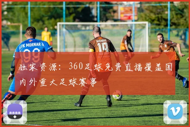 独家资源：360足球免费直播覆盖国内外重大足球赛事
