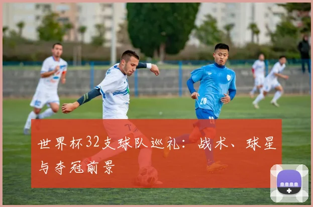 世界杯32支球队巡礼：战术、球星与夺冠前景