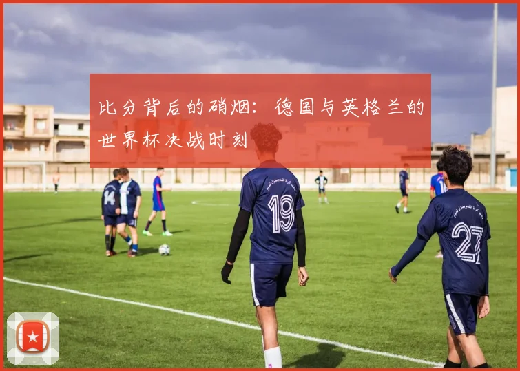 比分背后的硝烟：德国与英格兰的世界杯决战时刻