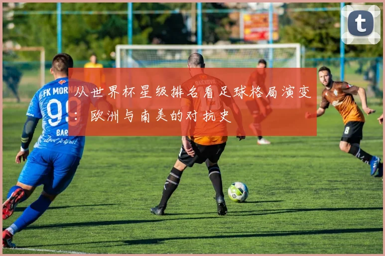 从世界杯星级排名看足球格局演变：欧洲与南美的对抗史