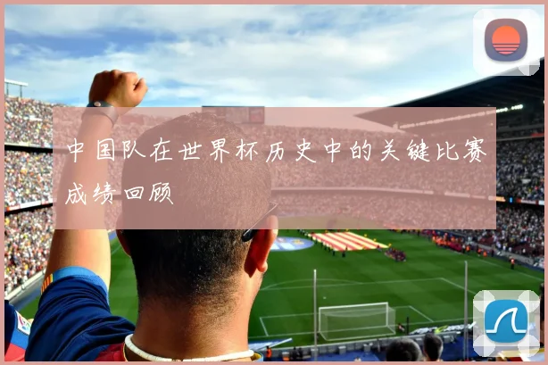 中国队在世界杯历史中的关键比赛成绩回顾