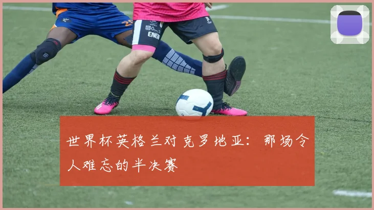 世界杯英格兰对克罗地亚：那场令人难忘的半决赛