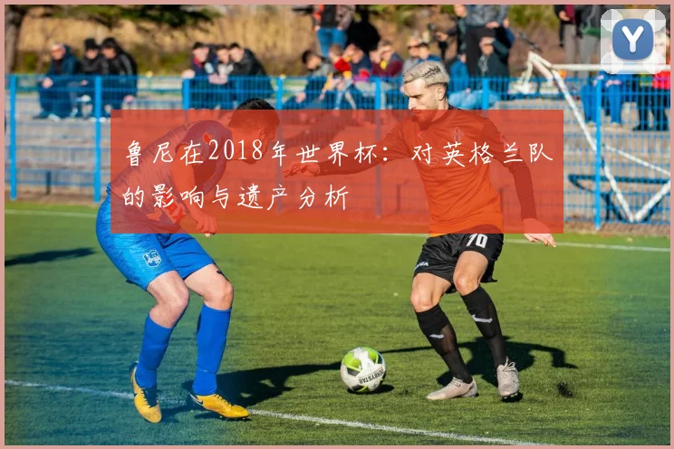 鲁尼在2018年世界杯：对英格兰队的影响与遗产分析