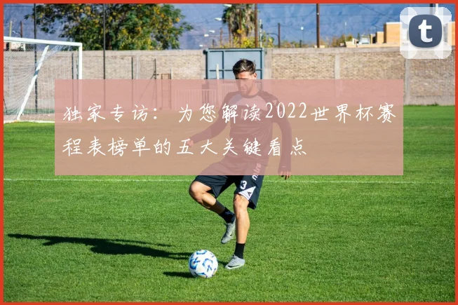 独家专访：为您解读2022世界杯赛程表榜单的五大关键看点