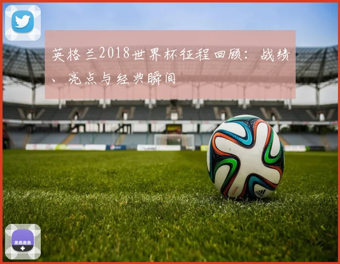 英格兰2018世界杯征程回顾：战绩、亮点与经典瞬间