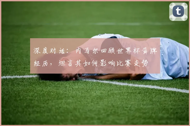 深度对话：内马尔回顾世界杯黄牌经历，坦言其如何影响比赛走势