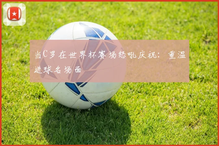 当C罗在世界杯赛场怒吼庆祝：重温进球名场面