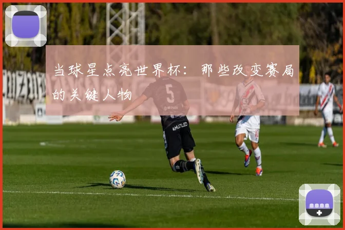 当球星点亮世界杯：那些改变赛局的关键人物