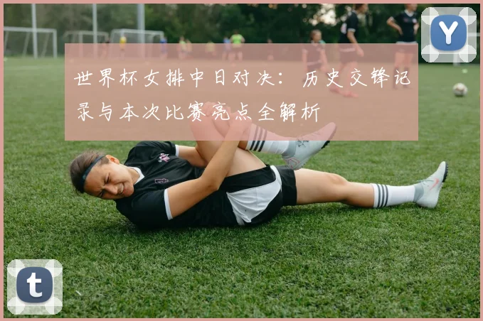 世界杯女排中日对决：历史交锋记录与本次比赛亮点全解析