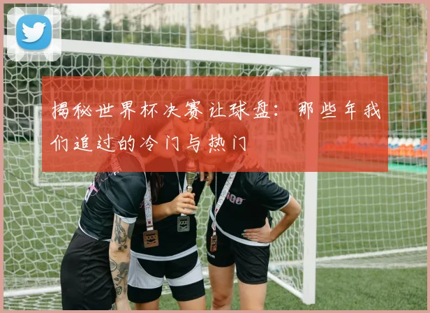 揭秘世界杯决赛让球盘:那些年我们追过的冷门与热门