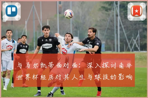 与马尔凯蒂面对面:深入探讨南非世界杯经历对其人生与球技的影响