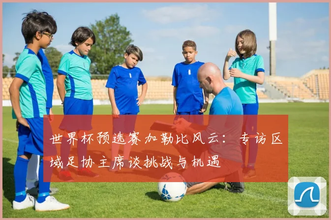 世界杯预选赛加勒比风云：专访区域足协主席谈挑战与机遇