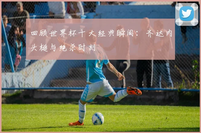 回顾世界杯十大经典瞬间：齐达内头槌与绝杀时刻