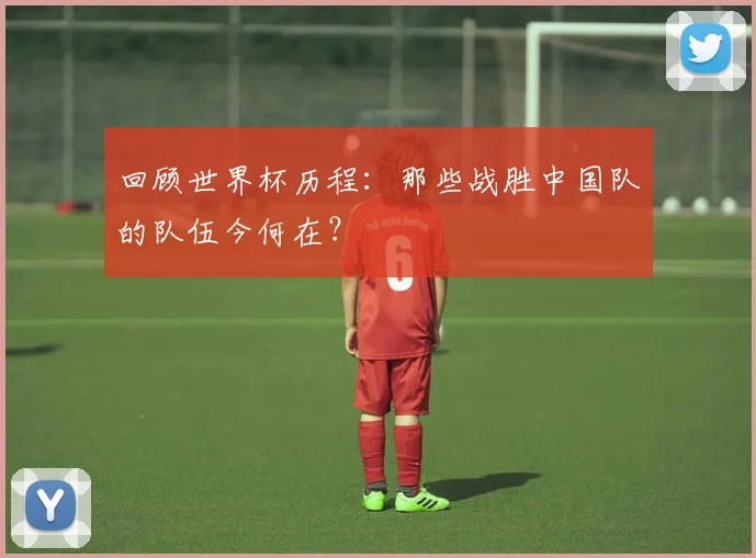 回顾世界杯历程：那些战胜中国队的队伍今何在？