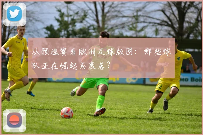 从预选赛看欧洲足球版图：哪些球队正在崛起或衰落？