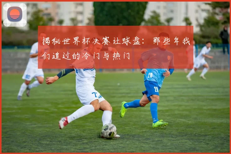 揭秘世界杯决赛让球盘:那些年我们追过的冷门与热门