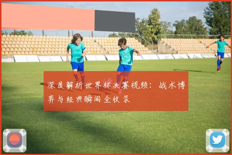 深度解析世界杯决赛视频:战术博弈与经典瞬间全收录