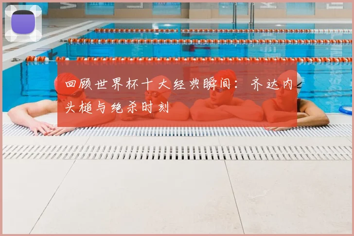 回顾世界杯十大经典瞬间：齐达内头槌与绝杀时刻
