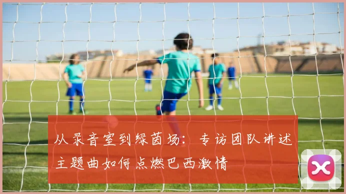 从录音室到绿茵场：专访团队讲述主题曲如何点燃巴西激情