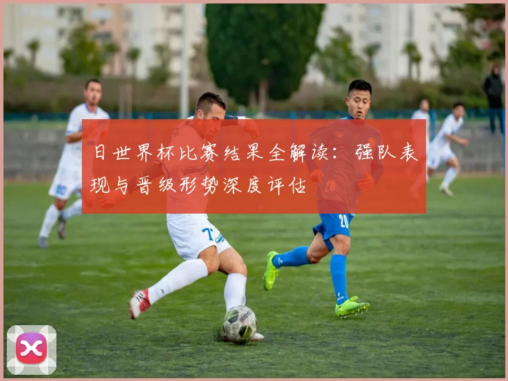 日世界杯比赛结果全解读：强队表现与晋级形势深度评估