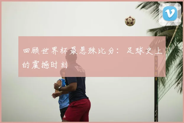 回顾世界杯最悬殊比分：足球史上的震撼时刻