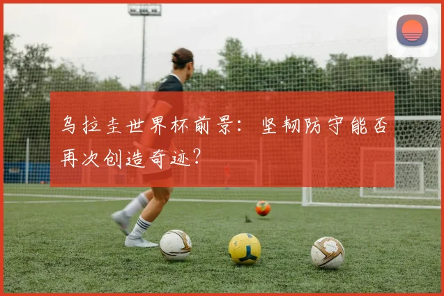 乌拉圭世界杯前景:坚韧防守能否再次创造奇迹?
