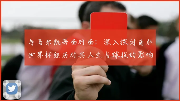 与马尔凯蒂面对面:深入探讨南非世界杯经历对其人生与球技的影响